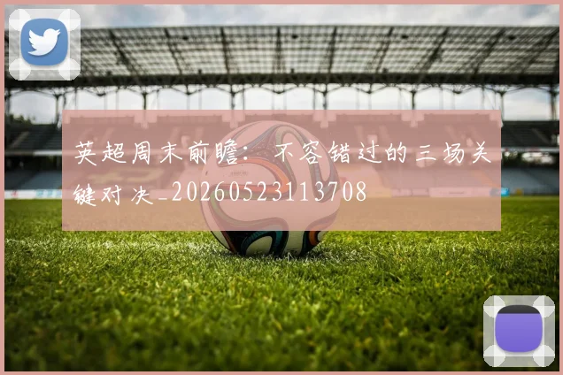 英超周末前瞻：不容错过的三场关键对决_20260523113708