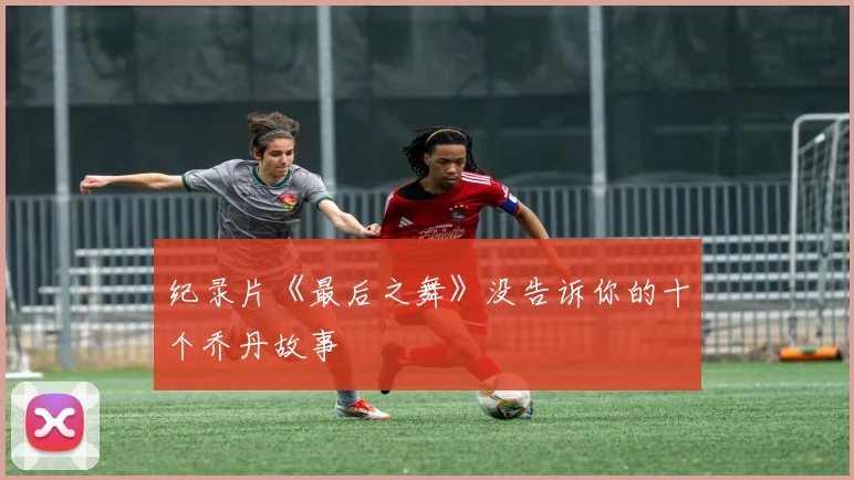 纪录片《最后之舞》没告诉你的十个乔丹故事