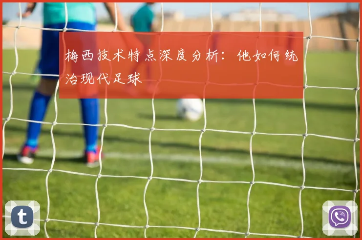 梅西技术特点深度分析:他如何统治现代足球