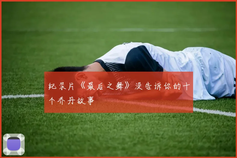 纪录片《最后之舞》没告诉你的十个乔丹故事