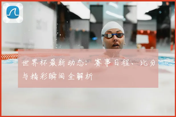 世界杯最新动态:赛事日程、比分与精彩瞬间全解析