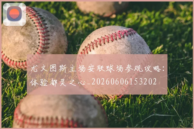 尤文图斯主场安联球场参观攻略:体验都灵之心_20260606153202